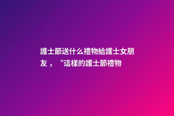 護士節送什么禮物給護士女朋友，“這樣的護士節禮物-第1張-觀點-玄機派